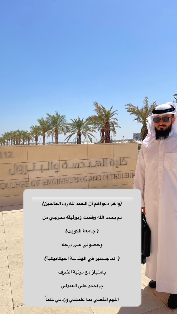 { .. وَءَاخِرُ دَعۡوَىٰهُمۡ أَنِ ٱلۡحَمۡدُ لِلَّهِ رَبِّ ٱلۡعَـٰلَمِینَ }

تم بحمد الله وفضله وتوفيقه تخرجي من

( جامعة الكويت)

وحصولي على درجة

( الماجستير في الهندسة الميكانيكية)

بامتياز مع مرتبة الشرف