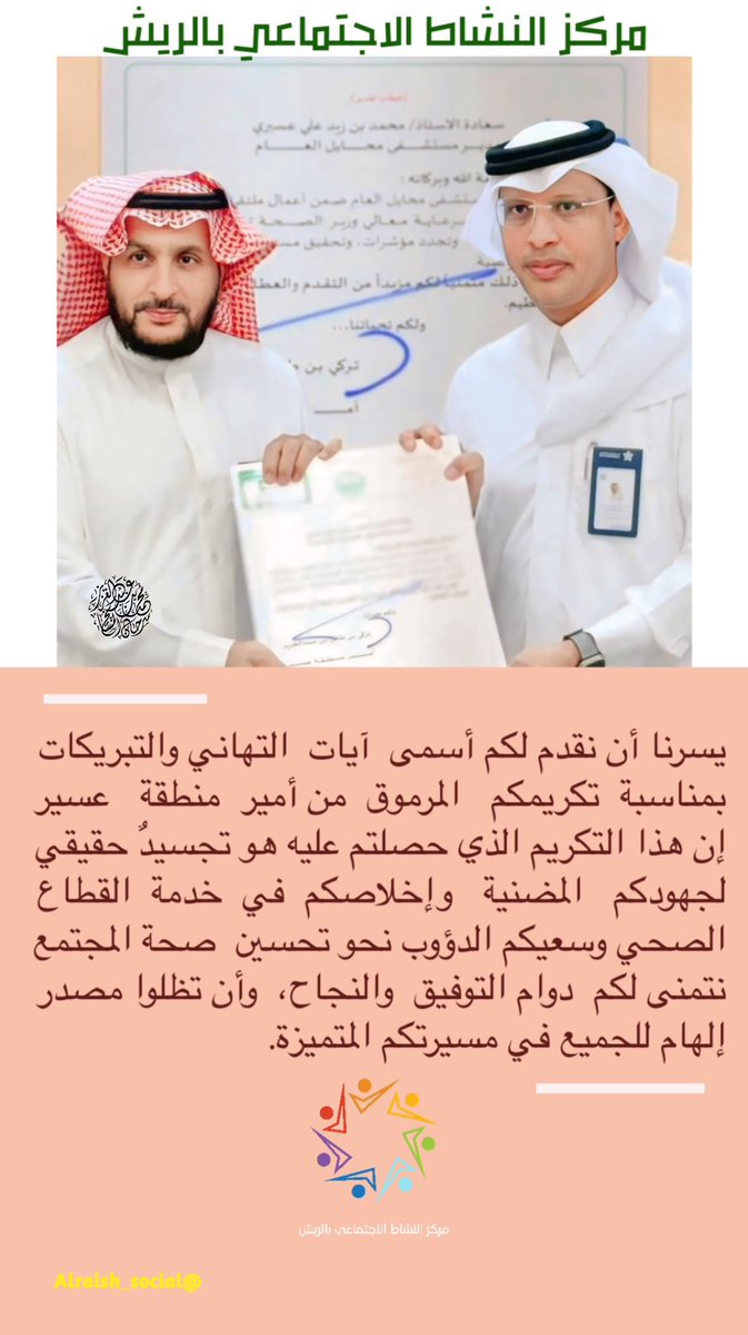 #مركز_النشاط_الاجتماعي_بالريش 
يسرنا أن نقدم لكم أسمى  آيات  التهاني والتبريكات 
بمناسبة  تكريمكم   المرموق  من أمير  منطقة   عسير 
إن هذا التكريم الذي حصلتم عليه هو تجسيدٌ حقيقي 
لجهودكم   المضنية   وإخلاصكم  في  خدمة  القطاع 
الصحي وسعيكم الدؤوب نحو تحسين  صحة المجتمع
الف مبروك