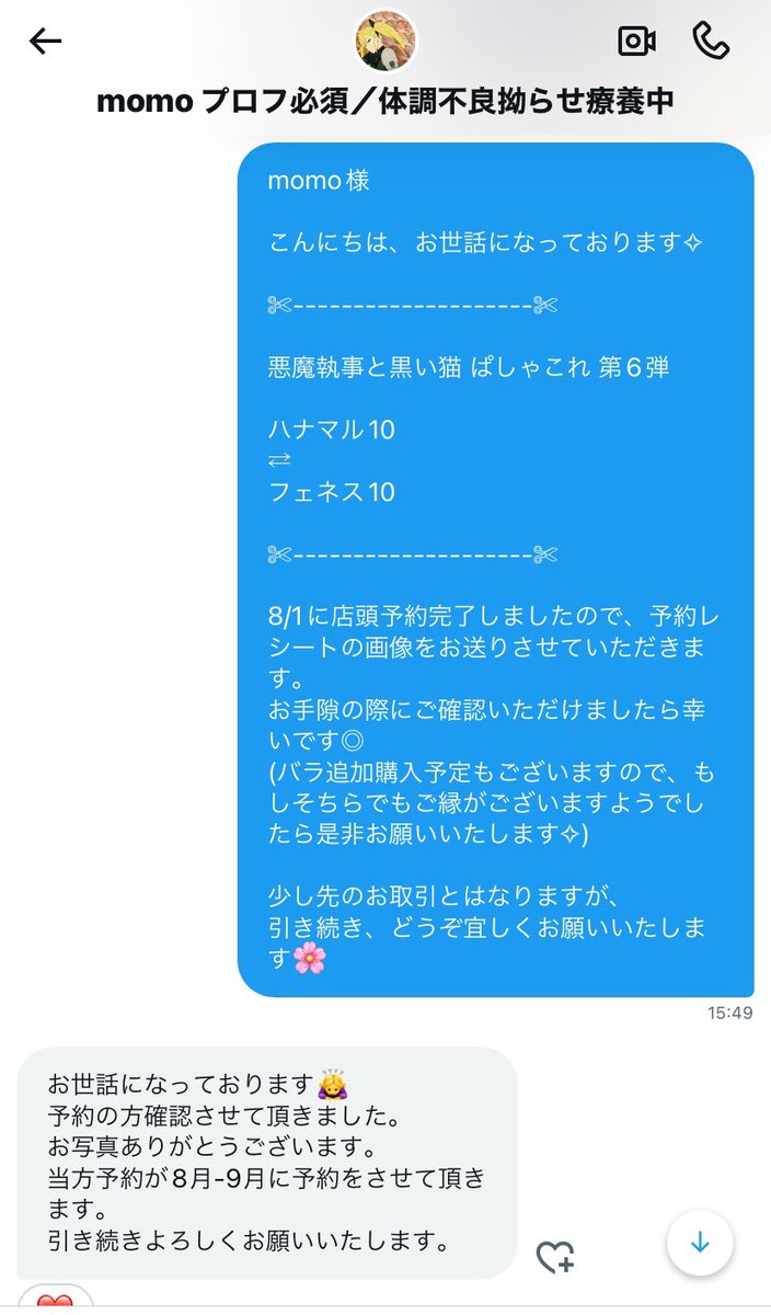 【注意喚起】
momo様 <a href="/hiiiiro_0/">Hiro</a> とのお取引はお勧めいたしません。

悪魔執事と黒い猫、らぬすて、あんスタ

悪魔執事と黒い猫 ぱしゃこれの仮約束にて7/19にお声がけいただく
→
予約完了しレシートとともにご連絡
→
8/2より連絡が滞っており、他の方からもメンション等催促が多々見受けられます。