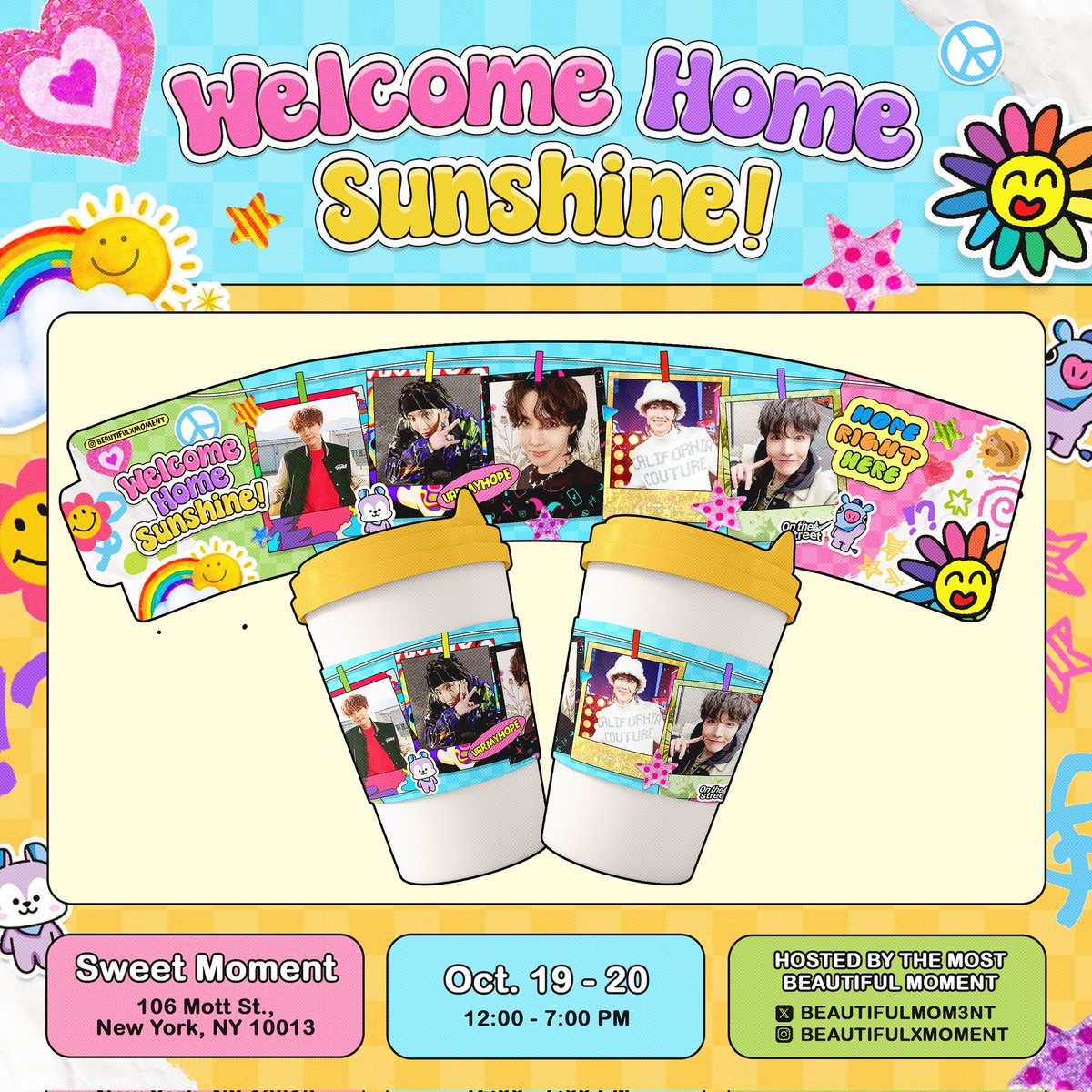 🐿 Welcome Home Sunshine 🩵
🫡 Celebrating Hobi's Return, Cupsleeve Event 🥳

📍Sweet Moment 
💫 106 Mott Street 
New York, NY 10013

🗓 Saturday, October 19, 2024

🗓 Sunday, October 20, 2024

⏰️ 12 PM - 7 PM