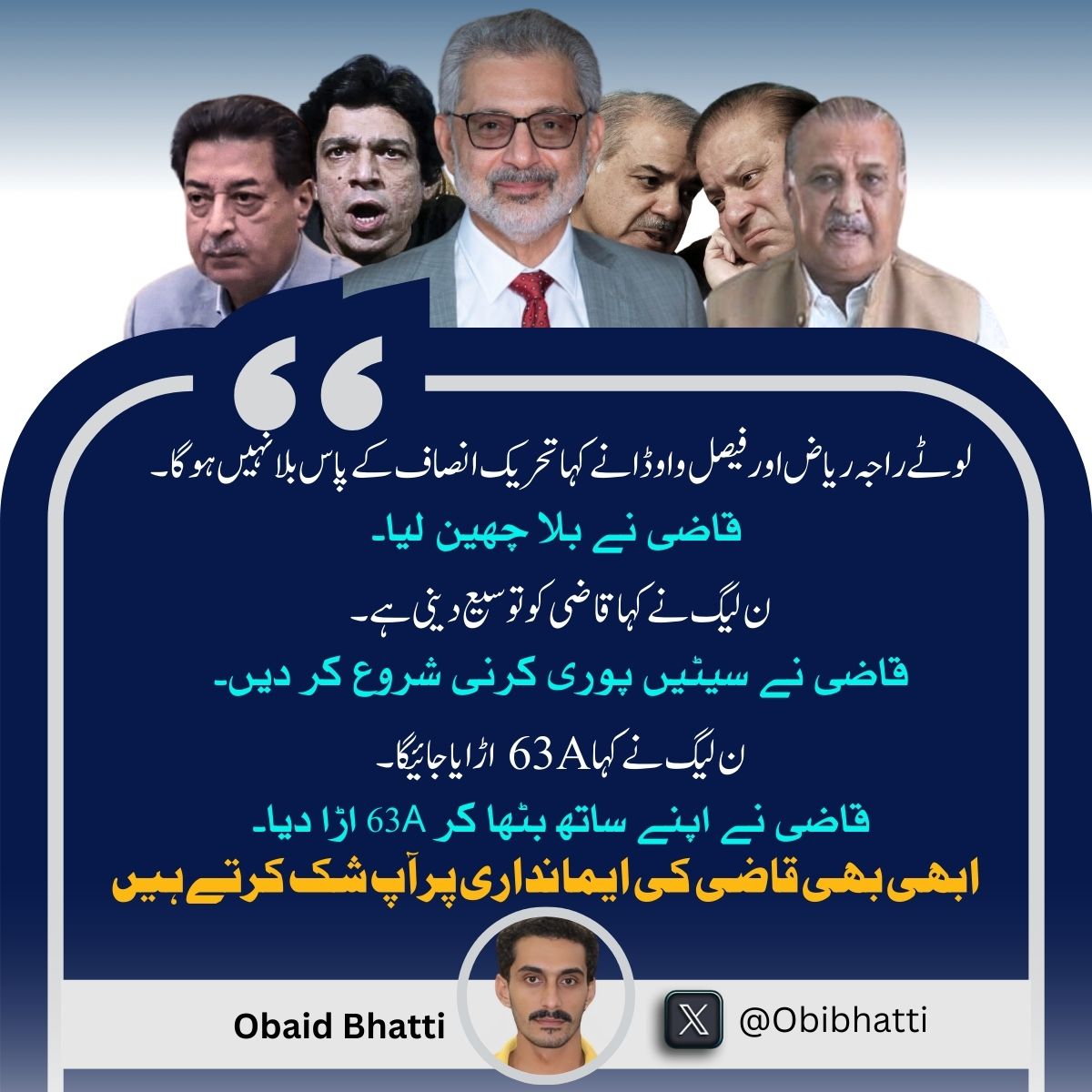 "لوٹے راجہ ریاض اور فیصل واوڈا نے کہا تحریک انصاف کے پاس بلا نہیں ہوگا۔ قاضی نے بلا چھین لیا۔ ن لیگ نے کہا قاضی کو توسیع دینی ہے۔ قاضی نے سیٹیں پوری کرنی شروع کر دیں۔ ن لیگ نے کہا 63A اڑایا جائیگا۔ قاضی نے اپنے ساتھ بٹھا کر 63A اڑا دیا۔ ابھی بھی قاضی کی ایمانداری پر آپ شک کرتے