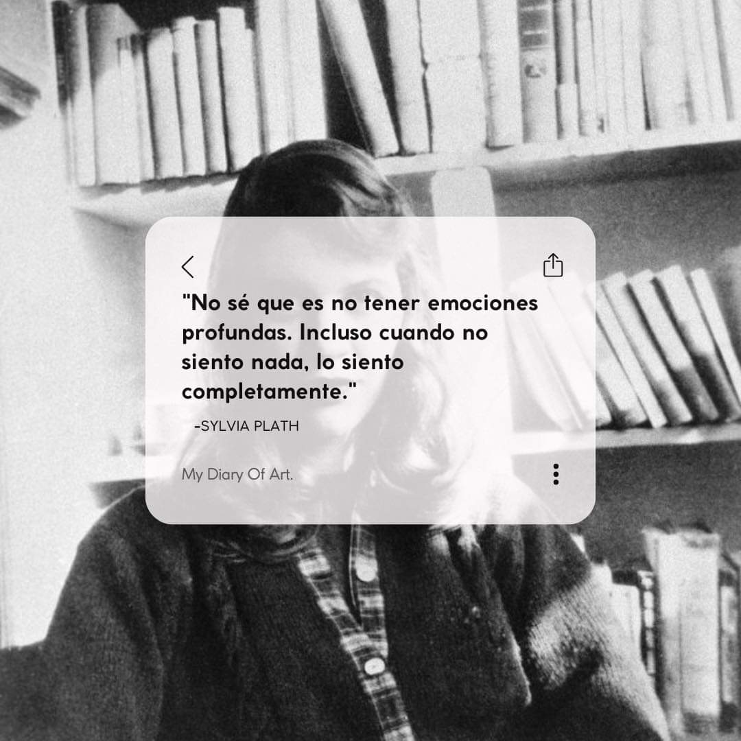 "No sé que es no tener emociones profundas. Incluso cuando no siento nada, lo siento completamente".

Sylvia Plath.