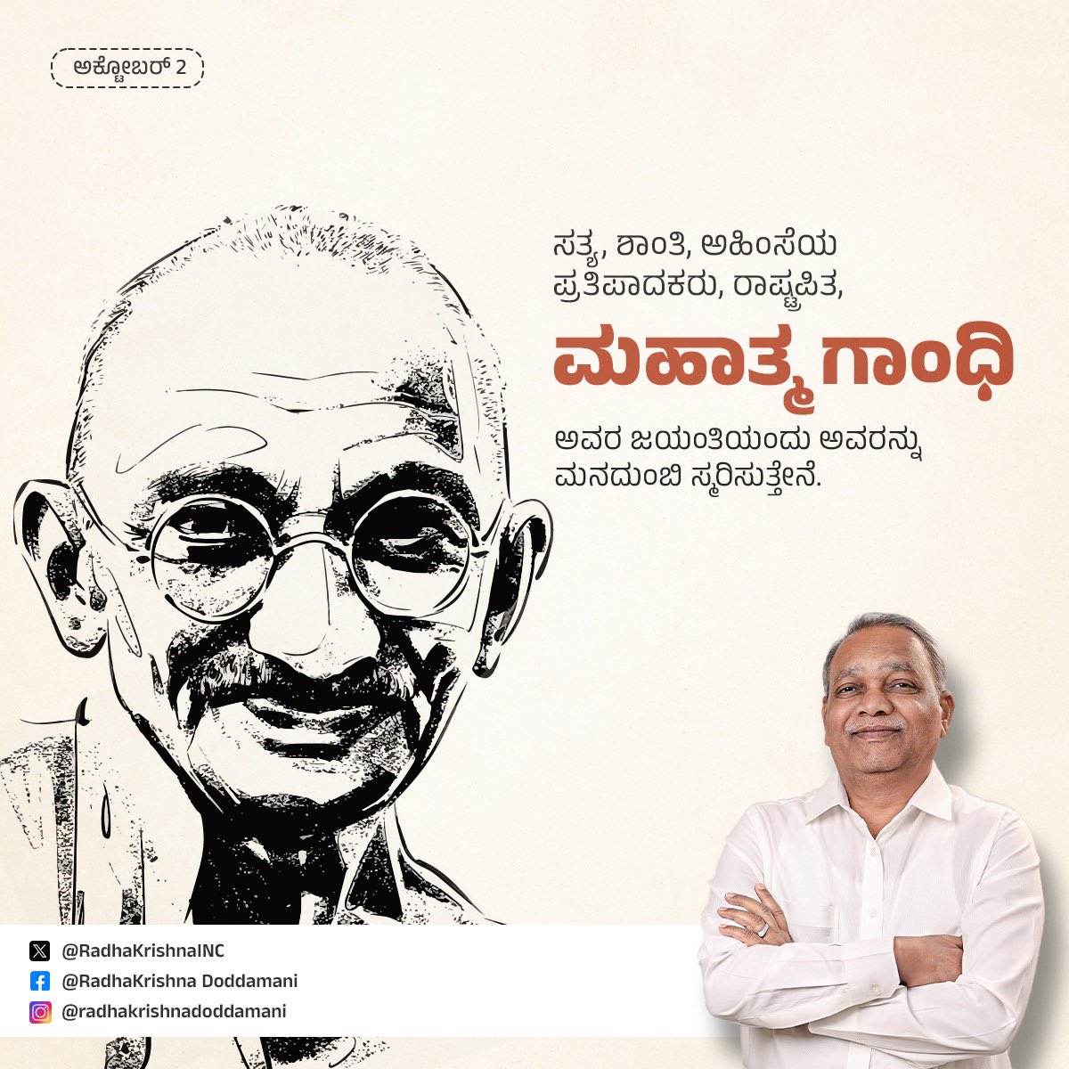 ಭಾರತದ ಸ್ವಾತಂತ್ರ್ಯ ಚಳವಳಿಯ ಹರಿಕಾರ, ಪರಕೀಯರ ಆಡಳಿತದಲ್ಲಿದ್ದ ದೇಶಗಳ ಸ್ವಾತಂತ್ರ್ಯ ಚಳುವಳಿಗಳಿಗೆ ಸ್ಫೂರ್ತಿ ಕೊಟ್ಟ ಮಹಾನ್ ನಾಯಕ, ರಾಷ್ಟ್ರಪಿತ  ಮಹಾತ್ಮ ಗಾಂಧಿ ಅವರ ಜಯಂತಿಯಂದು  ಮನದುಂಬಿ ಸ್ಮರಿಸುತ್ತೇನೆ.

ಗಾಂಧಿ ಮಾರ್ಗ, ಸತ್ಯ ಮಾರ್ಗ-ಇದೇ ಹಾದಿಯಲ್ಲಿ ಎಲ್ಲರೂ ಸಾಗೋಣ.