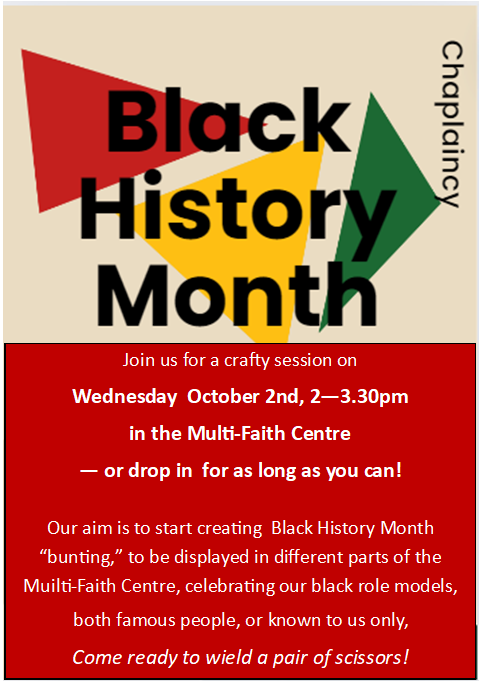 It's Black History Month!  Join us at the Multi-Faith Centre to help make &amp; put up some BHM-themed "bunting" to help celebrate the black people who inspire us....could be famous people or friends &amp; family.  Drop in today, 2-3.30pm, or add your special people any time this month!