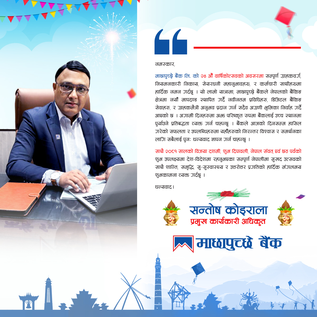 माछापुच्छ्रे बैंकको २४ औं वार्षिकोत्सवमा साथ दिनुहुने सबैलाई नमन गर्दै, देश-विदेशमा रहनुभएका सम्पूर्ण नेपालीलाई दशैं, दीपावली, नेपाल संवत्, र छठ पर्वको शुभकामना व्यक्त गर्दछु।

– सन्तोष कोइराला, प्रमुख कार्यकारी अधिकृत, माछापुच्छ्रे बैंक

#MBL #SmartBank #mbldigital