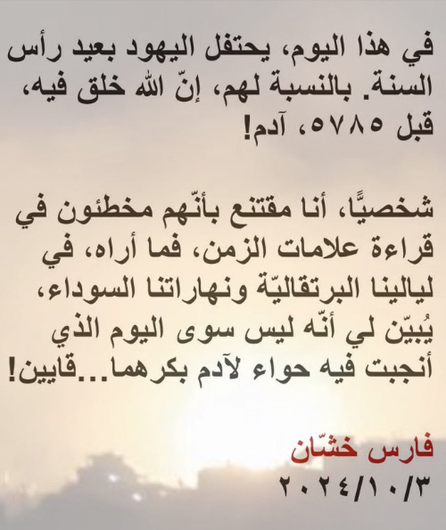 #صباح_الأوادم
 
في هذا اليوم، يحتفل اليهود بعيد رأس السنة. بالنسبة لهم، إنّ الله خلق فيه، قبل ٥٧٨٥، آدم!
 
شخصيًّا، أنا مقتنع بأنّهم مخطئون في قراءة علامات الزمن، فما أراه، في ليالينا البرتقاليّة ونهاراتنا السوداء، يُبيّن لي أنّه ليس سوى اليوم الذي أنجبت فيه حواء لآدم
