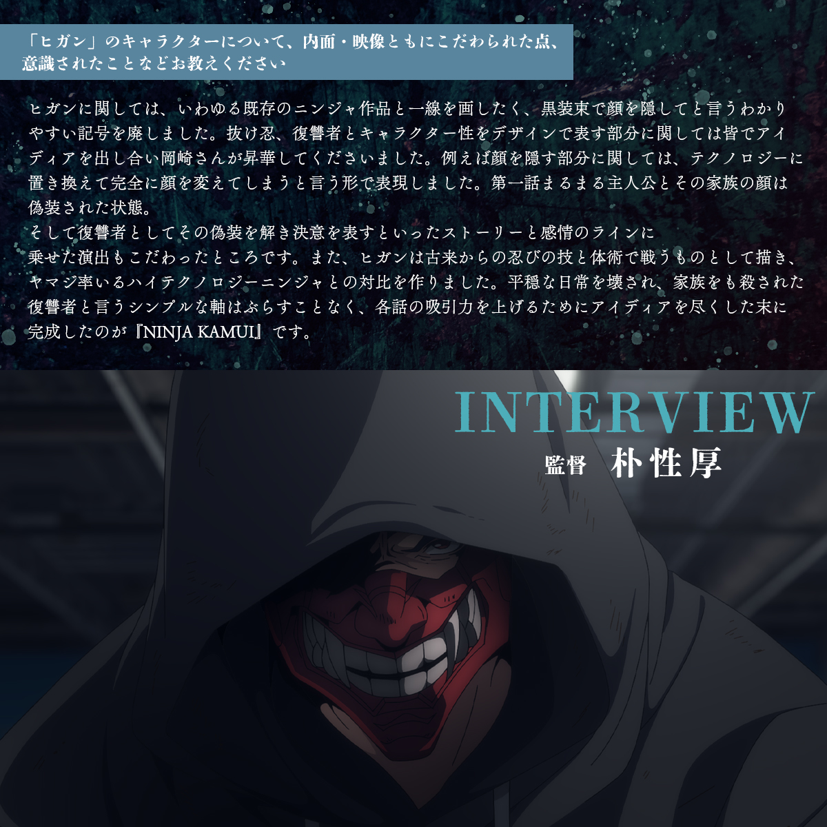 アニメ「NINJA KAMUI」
#朴性厚 監督インタビュー

💥　💥　💥

🎙️「ヒガン」のキャラクターについて、内面・映像ともにこだわられた点、意識されたことなどお教えください？

"いわゆる既存のニンジャ作品と一線を画したく、黒装束で顔を隠してと言うわかりやすい記号を廃しました。"

#NINJAKAMUI