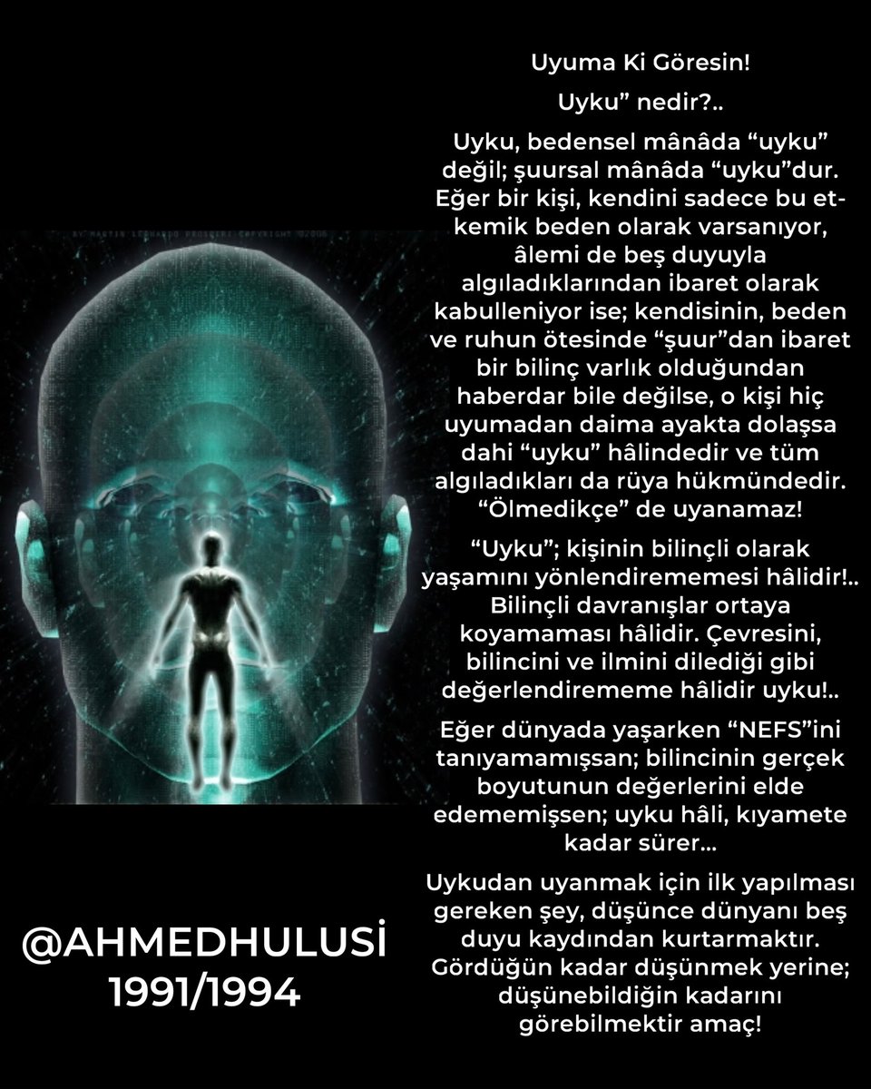 AylinERK's tweet photo. Uyuma Ki Göresin!

Uyku” nedir?..

Uyku, bedensel mânâda “uyku” değil; şuursal mânâda “uyku”dur. Eğer bir kişi, kendini sadece bu et-kemik beden olarak varsanıyor, âlemi de beş duyuyla algıladıklarından ibaret olarak kabulleniyor ise; kendisinin, beden ve ruhun ötesinde “şuur”dan ibaret bir bilinç varlık olduğundan haberdar bile değilse, o kişi hiç uyumadan daima ayakta dolaşsa dahi “uyku” hâlindedir ve tüm algıladıkları da rüya hükmündedir. “Ölmedikçe” de uyanamaz!

“Uyku”; kişinin bilinçli olarak yaşamını yönlendirememesi hâlidir!..
Bilinçli davranışlar ortaya koyamaması hâlidir. Çevresini, bilincini ve ilmini dilediği gibi değerlendirememe hâlidir uyku!..

Eğer dünyada yaşarken “NEFS”ini tanıyamamışsan; bilincinin gerçek boyutunun değerlerini elde edememişsen; uyku hâli, kıyamete kadar sürer...

Uykudan uyanmak için ilk yapılması gereken şey, düşünce dünyanı beş duyu kaydından kurtarmaktır.
Gördüğün kadar düşünmek yerine; düşünebildiğin kadarını görebilmektir amaç!

@AhmedHulusi

https://t.co/5nqeIACGZZ  1991

https://t.co/pa5AXVV0Wo 1994