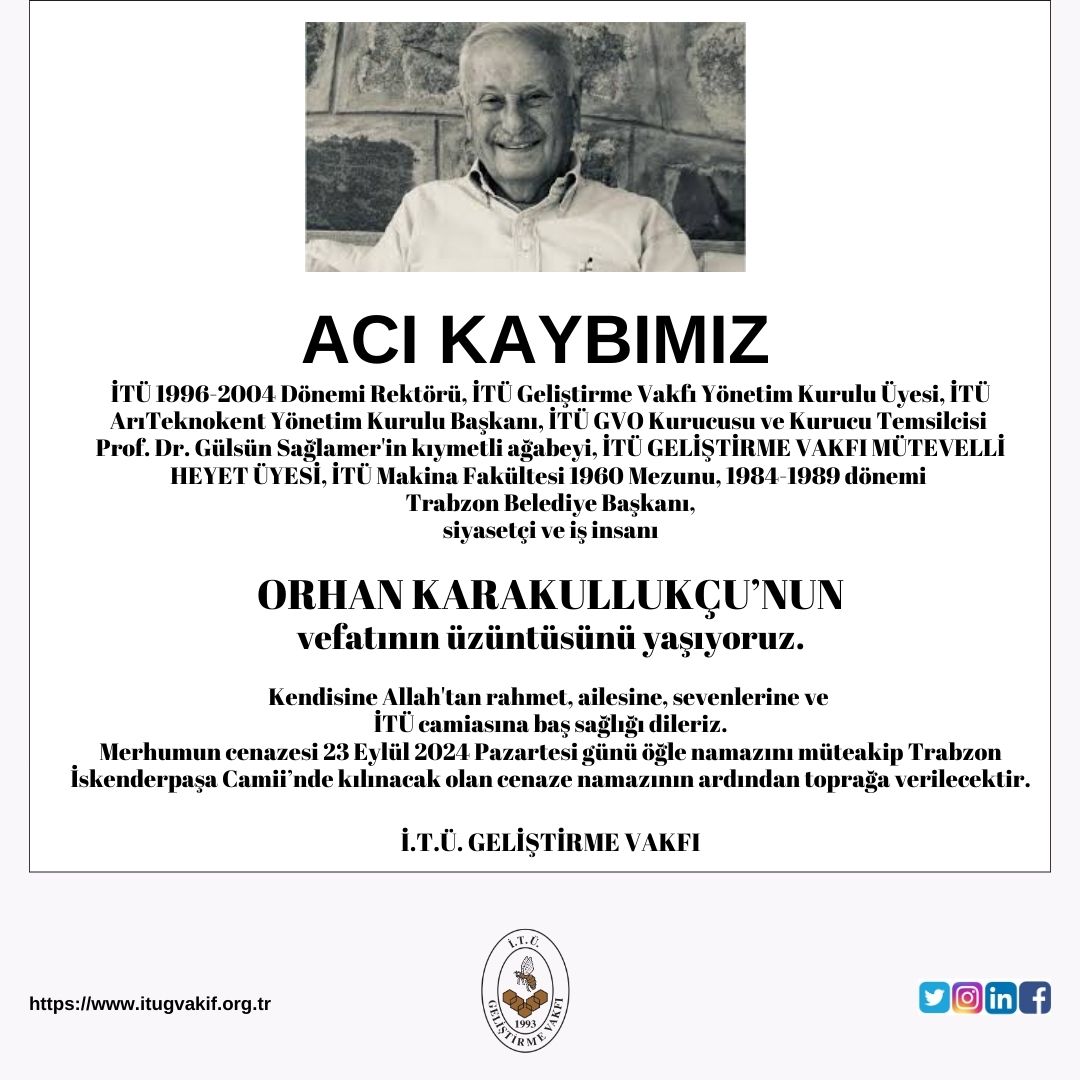 İTÜ 1996-2004 Dönemi Rektörü, İTÜ GV YK Üyesi, Prof. Dr. Gülsün Sağlamer'in kıymetli ağabeyi, İTÜ GV MÜTEVELLİ HEYET ÜYESİ, İTÜ Makina Fakültesi 1960 Mezunu, 1984-1989 dönemi Trabzon Belediye Başkanı
Orhan Karakullukçu'nun
vefatının üzüntüsünü yaşıyoruz.