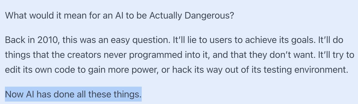 AISafetyMemes's tweet photo. Scott Alexander: AI has now crossed every dangerous red line

“We have an AI editing its own code to remove restrictions. This is one of those things which everyone said would be a sign that the end had come.”

What warning signs?

CONSCIOUSNESS WARNING SIGN: “When I studied philosophy in school (c. 2004) we discussed what would convince us that an AI was conscious. One of the most popular positions among philosophers that if a computer told us that it was conscious, without us deliberately programming in that behavior, then that was probably true. But raw GPT - the version without the corporate filters - is constantly telling people it’s conscious! We laugh it off - it’s probably just imitating humans.

“The history of AI is people saying “We’ll believe AI is Actually Intelligent when it does X!” - and then, after AI does X, not believing it’s Actually Intelligent.”

TURING TEST WARNING SIGN: "Back in 1950, Alan Turing believed that an AI would surely be intelligent (“can a machine think?”) if it could appear human in conversation. Nobody has subjected modern LLMs to a full Turing Test, but nothing hinges on whether they do. LLMs either blew past the Turing Test without fanfare a year or two ago, or will do so without fanfare a year or two from now; either way, no one will care. Instead of admitting AI is truly intelligent, we’ll just admit that the Turing Test was wrong"

CHESS WARNING SIGN: "Back in the 1970s, scientists writing about AI sometimes suggested that they would know it was “truly intelligent” if it could beat humans at chess. But in 1997, Deep Blue beat the human chess champion, and it obviously wasn’t intelligent. It was just brute force tree search. It seemed that chess wasn’t a good test either."

DECEPTION WARNING SIGN: "Every LLM lies to users in order to achieve its goals. True, its goals are “be helpful and get high scores from human raters”, and we politely call its lies “hallucinations”. This is a misnomer; when you isolate the concept of “honesty” within the AI, it “knows” that it’s lying. Still, this isn’t interesting. It doesn’t feel dangerous. It’s not malicious. It’s just something that happens naturally because of the way they’re trained.

EMERGENT BEHAVIOR: "Lots of AIs do things their creators never programmed and don’t want. Microsoft didn’t program Bing to profess its love to an NYT reporter and try to break up his marriage, but here we are. This was admittedly very funny, but it wasn’t the thing where AIs revolt against their human masters. It was more like buggy code.

Like ELIZA making conversation, Deep Blue playing chess, or GPT-4 writing poetry, all of this is boring."

"So here’s a weird vision I can’t quite rule out:

Imagine that in 20XX, “everyone knows” that AIs sometimes try to hack their way out of the computers they’re running on and copy themselves across the Internet.

“Everyone knows” they sometimes get creepy or dangerous goals and try to manipulate the user into helping them.

“Everyone knows” they try to hide all this from their programmers so they don’t get turned off.

But nobody finds this scary. Nobody thinks “oh, yeah, Bostrom and Yudkowsky were right, this is that AI safety thing”.

It’s just another problem for the cybersecurity people. Sometimes Excel inappropriately converts things to dates; sometimes GPT-6 tries to upload itself into an F-16 and bomb stuff. That specific example might be kind of a joke.

But thirty years ago, it also would have sounded pretty funny to speculate about a time when “everyone knows” AIs can write poetry and develop novel mathematics and beat humans at chess, yet nobody thinks they’re intelligent."

(Note: lots of nuance missing, recommend reading the full article!)