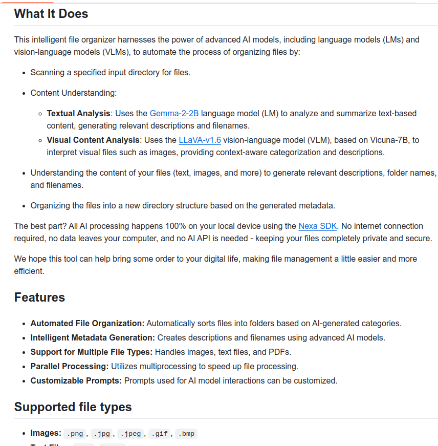 A nice Github repo - file organizer that reads and sorts your files, running local LLM 100% on your device

What it does:

- Scans a specified input directory for files

- Understands the content of your files (text, images, and more) to generate relevant descriptions, folder