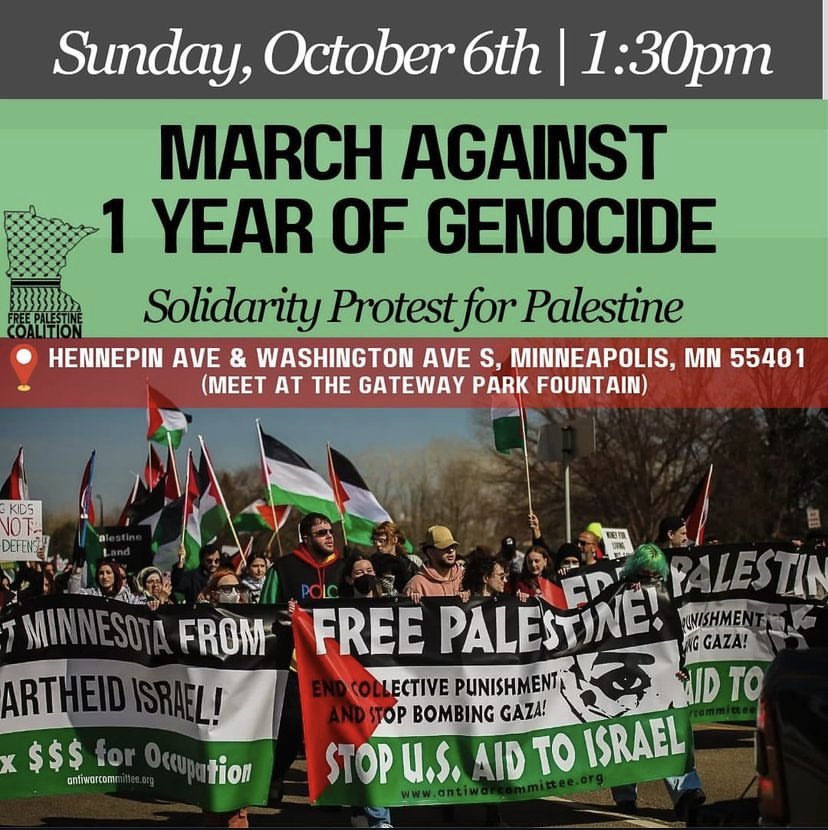 DATE AND TIME UPDATE! 
We are nearing the ONE YEAR mark of Israel’s devastating assault on Palestine. Join the MN FPC on Sunday, October 6th to march in solidarity with Palestine.