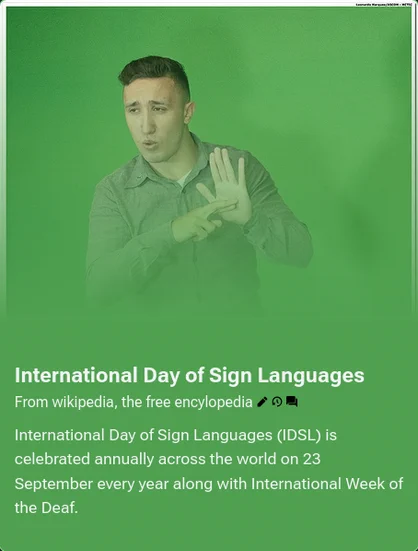 International Day of Sign Languages (IDSL) is celebrated annually across the world on 23 September every year along with International Week of the Deaf.

The choice of 23 September is the same date that the World Federation of the Deaf was established in 1951.
https://en.wikipedia.org/wiki/International_Day_of_Sign_Languages