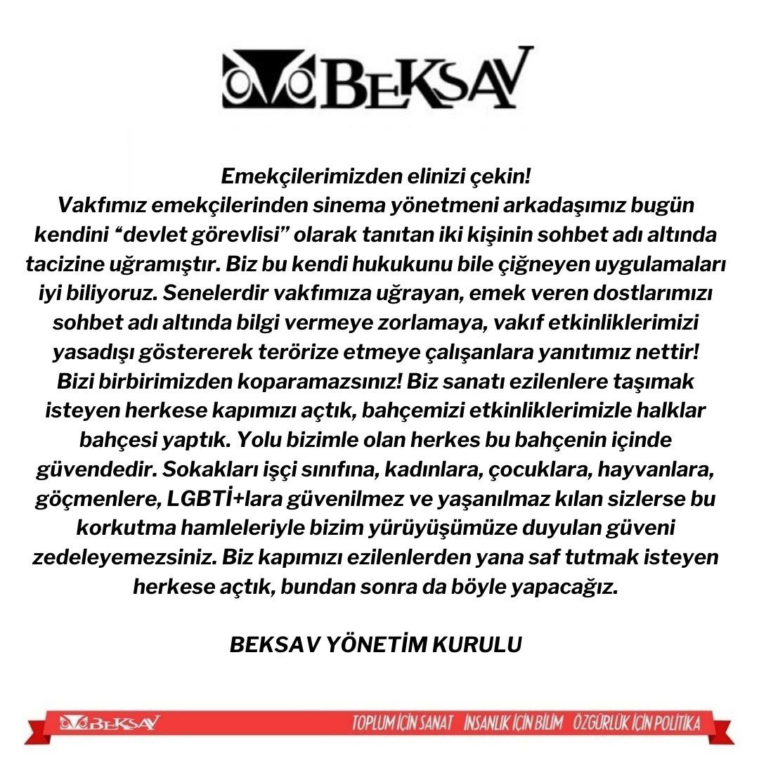 Vakfımız emekçisine yönelik polis tacizine dair açıklamamızdır. Kurumumuzu terörize etmeye yönelik hamleleriniz boşuna! Bizim yürüyüşümüze duyulan güveni zedelemeyezsiniz! 

BEKSAV sanatı ezilenlere taşımak isteyen herkese kapısını açmıştır, bundan sonra da açacaktır.