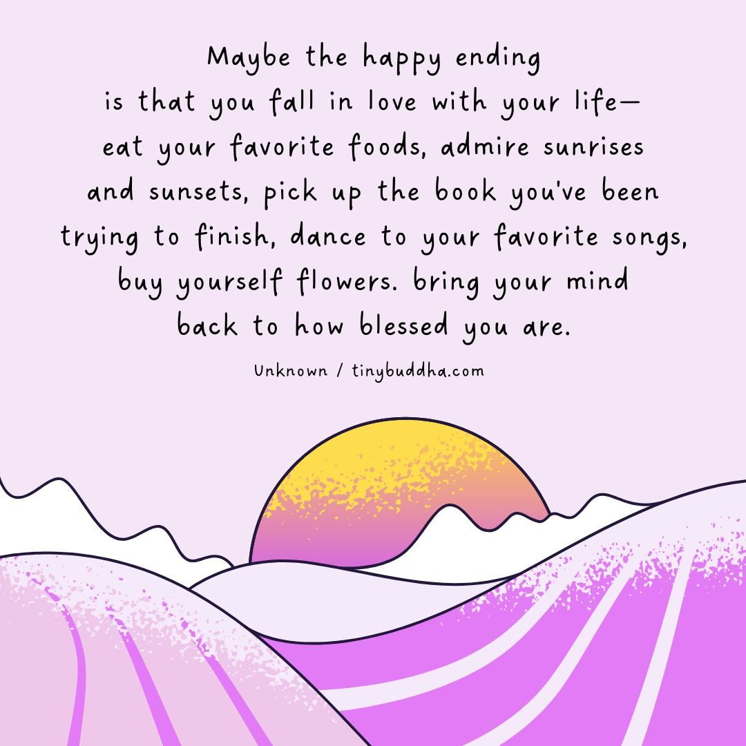 tinybuddha's tweet image. "Maybe the happy ending is that you fall in love with your life—eat your favorite foods, admire sunrises and sunsets, pick up the book you've been trying to finish, dance to your favorite songs, buy yourself flowers. bring your mind back to how blessed you are.” ~Unknown