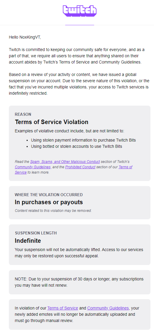NoxKingVT's tweet photo. I don't know what's happening. I woke up this morning and saw that my twitch account was suspended for the following FALSE reasons: "using stolen information to buy bits" I thought it was a scam until I looked into it further.

I have all the receipts of when I purchased bits this month and in August which I submitted to Twitch's support team as instructed. Immediately after I got notified that my account has been indefinitely suspended?

I'm so confused and scared. I'm trying not to panic but this is my only source of income...

I saw that @PurrtatoInSpace was also hit by this after doing some research on Twitter? What is happening? Can anyone help with this?

Here is some evidence.