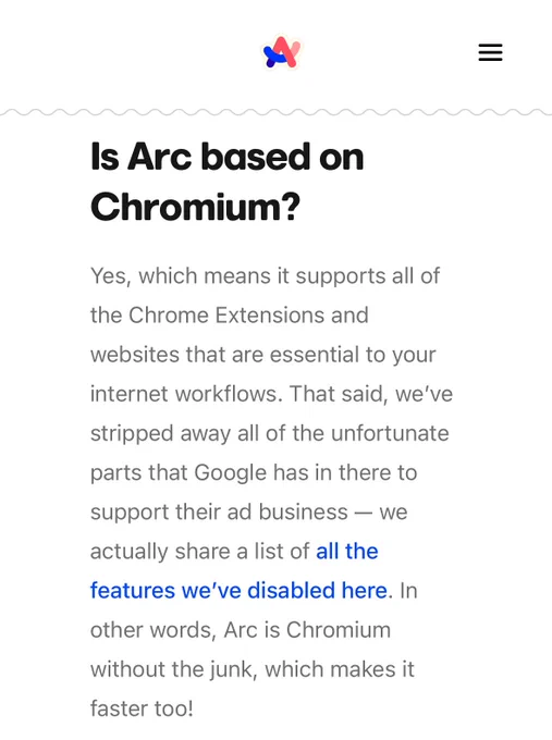 Is Arc based on Chromium?
Yes, which means it supports all of the Chrome Extensions and websites that are essential to your internet workflows. That said, we’ve stripped away all of the unfortunate parts that Google has in there to support their ad business — we actually share a list of all the features we’ve disabled here. In other words, Arc is Chromium without the junk, which makes it faster too!