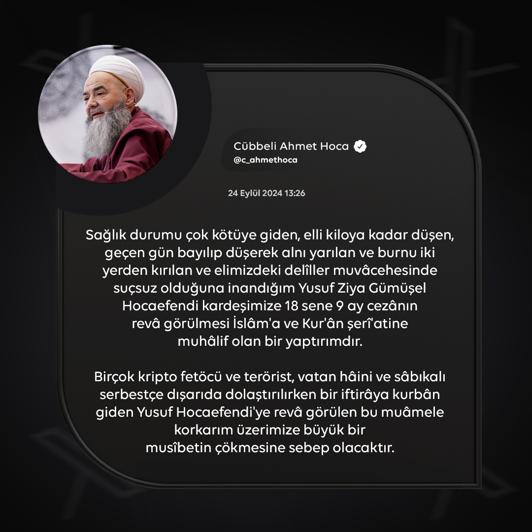 c_ahmethoca's tweet photo. Sağlık durumu çok kötüye giden, elli kiloya kadar düşen, geçen gün bayılıp düşerek alnı yarılan ve burnu iki yerden kırılan ve elimizdeki delîller muvâcehesinde suçsuz olduğuna inandığım Yusuf Ziya Gümüşel Hocaefendi kardeşimize 18 sene 9 ay cezânın revâ görülmesi İslâm'a ve Kur'ân şerî'atine muhâlif olan bir yaptırımdır.

Birçok kripto fetöcü ve terörist, vatan hâini ve sâbıkalı serbestçe dışarıda dolaştırılırken bir iftirâya kurbân giden Yusuf Hocaefendi'ye revâ görülen bu muâmele korkarım üzerimize büyük bir musîbetin çökmesine sebep olacaktır.

Hadîs-i şerîfte: "Yeryüzünde bir had cezâsının tatbîki; yer halkı için otuz (gün boyunca) sabah (bereketli) yağmur yağmasından daha hayırlıdır" (en-Nesâî, es-Sünen, rakam: 4904, 8/75) buyrulduğu üzere; şerî'ata muhâlif uygulamaların da bunun tersi hayırsızlıklar getirmesi kaçınılmazdır.

Kızının kemik yaşının tespit teklîfinin dahî kabûl görmeyip delîlleri araştırmaktan bile istinkâf eden bazı insâfsızların cevrine kurbân giden Hoca kardeşimiz hakkında verilen bu yanlış karârın Yargıtay'da düzeltilmesini, taleb edildiği şekilde kızın kemik yaşının tespit edilmesini ve bu iftirâyı kuranların teşhîr edilmesini insâf ehli hâkimlerden bekler ve Cenâb-ı Mevlâ'dan Hocaefendi kardeşimize sabr-u sebât ve sıhhat-u âfiyet ve taze hayat bahşetmesini niyâz ederim.