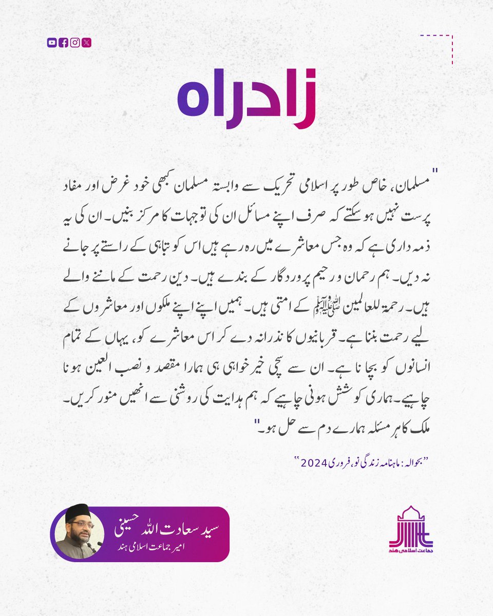 "مسلمان، خاص طور پر اسلامى تحریک سے وابستہ مسلمان کبھى خود غرض اور مفاد پرست نہیں ہوسکتے کہ صرف اپنے مسائل ان کى توجہات کا مرکز بنیں۔ ان کى یہ ذمہ دارى ہے کہ وہ جس معاشرے میں رہ رہے ہیں اس کو تباہى کے راستے پر جانے نہ دیں۔ ہم رحمان و رحیم پروردگار کے بندے ہیں۔