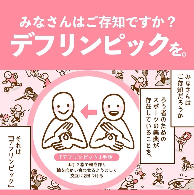 世界的なスポーツの祭典といえば「オリンピック」。
肢体不自由と脳性麻痺、視覚障害、知的障害のある方が出場できるのが「パラリンピック」。

━━では 聴覚障害のある選手たちは 一体どこでプレーするのでしょう。 