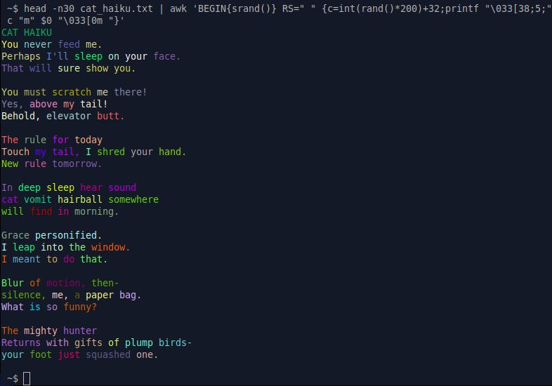 Add some spice to your text by randomly coloring each word in a text file.

head -n30 cat_haiku.txt | awk 'BEGIN{srand()} RS=" " {c=int(rand()*200)+32;printf "\033[38;5;" c "m" $0 "\033[0m "}'