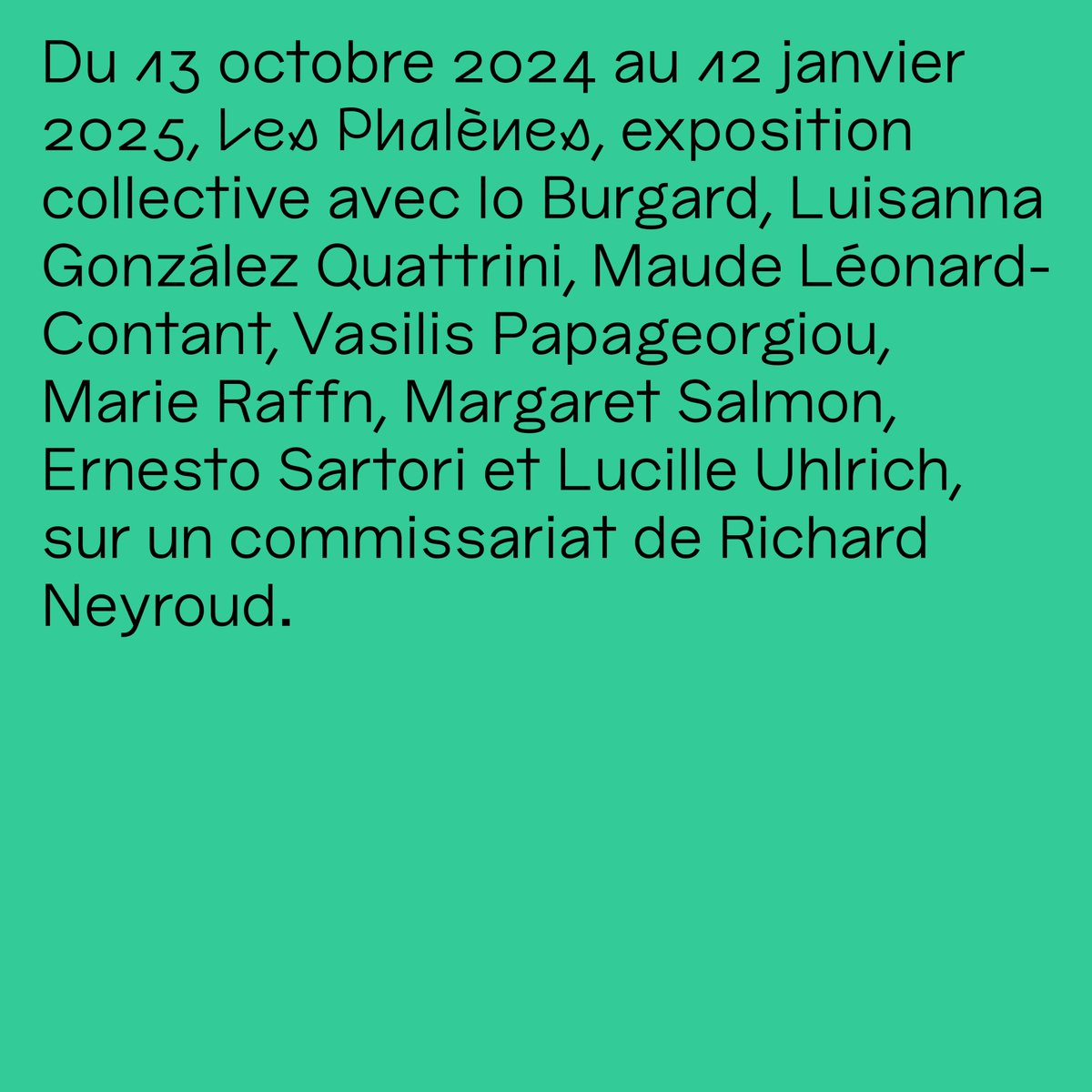 Du 13 octobre 2024 au 12 janvier 2025, Les Phalènes, exposition collective avec Io Burgard, Luisanna González Quattrini, Maude Léonard-Contant, Vasilis Papageorgiou, Marie Raffn, Margaret Salmon, Ernesto Sartori et Lucille Uhlrich, sur un commissariat de Richard Neyroud. 🦋