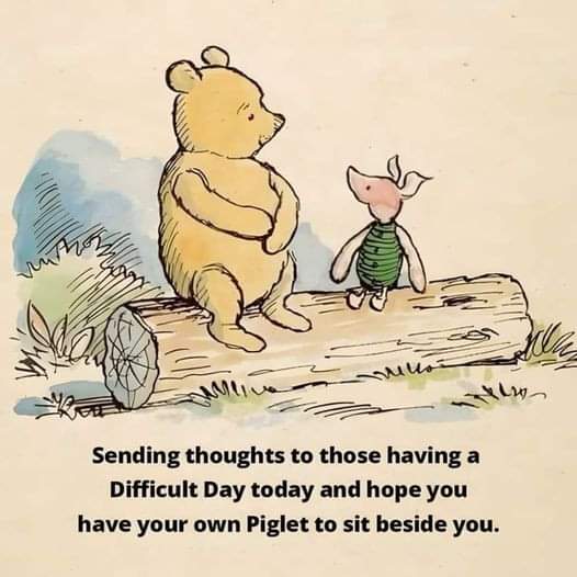 "Today was a Difficult Day," said Pooh.
There was a pause.
"Do you want to talk about it?" asked Piglet.
"No," said Pooh after a bit. "No, I don't think I do."
"That's okay," said Piglet, and he came and sat beside his friend.
"What are you doing?" asked Pooh.
"Nothing, really,"