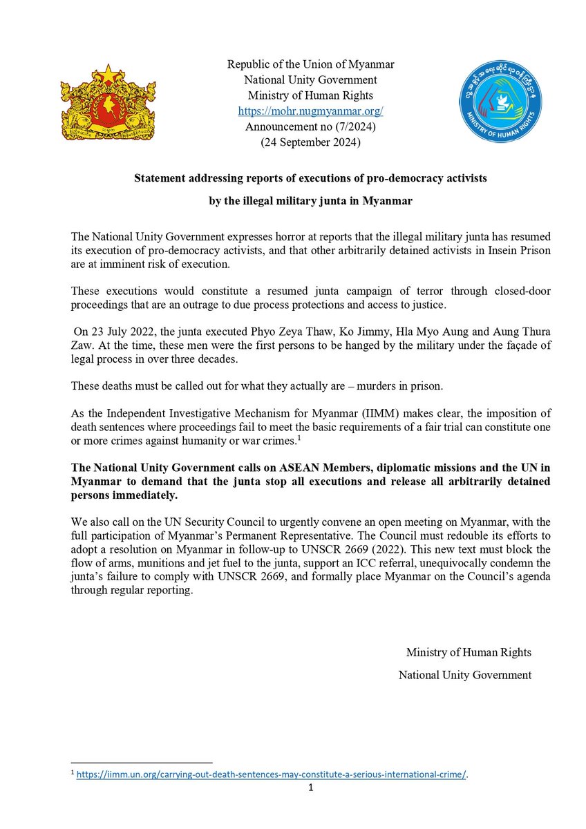 DrSasa22222's tweet photo. Statement addressing reports of executions of pro-democracy activists by the illegal military junta in Myanmar
 ===================================
The National Unity Government expresses horror at reports that the illegal military junta has resumed its execution of pro-democracy activists, and that other arbitrarily detained activists in Insein Prison are at imminent risk of execution.
These executions would constitute a resumed junta campaign of terror through closed-door proceedings that are an outrage to due process protections and access to justice.
On 23 July 2022, the junta executed Phyo Zeya Thaw, Ko Jimmy, Hla Myo Aung and Aung Thura Zaw. At the time, these men were the first persons to be hanged by the military under the façade of legal process in over three decades.
These deaths must be called out for what they actually are – murders in prison.
As the Independent Investigative Mechanism for Myanmar (IIMM) makes clear, the imposition of death sentences where proceedings fail to meet the basic requirements of a fair trial can constitute one or more crimes against humanity or war crimes.
The National Unity Government calls on ASEAN Members, diplomatic missions and the UN in Myanmar to demand that the junta stop all executions and release all arbitrarily detained persons immediately.
We also call on the UN Security Council to urgently convene an open meeting on Myanmar, with the full participation of Myanmar’s Permanent Representative. The Council must redouble its efforts to adopt a resolution on Myanmar in follow-up to UNSCR 2669 (2022). This new text must block the flow of arms, munitions and jet fuel to the junta, support an ICC referral, unequivocally condemn the junta’s failure to comply with UNSCR 2669, and formally place Myanmar on the Council’s agenda through regular reporting.

Republic of the Union of Myanmar
National Unity Government
Ministry of Human Rights
Announcement no (7/2024)                                  
(24 September 2024)
 
#IIMM
#UNSCR
#crimesofJunta
#deathsentence
#NonPublicTrial 
#murdersinprison