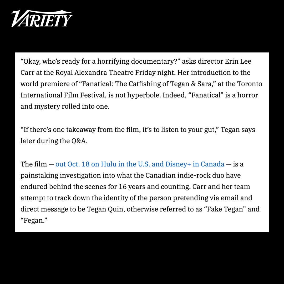 Variety describes FANATICAL as a "horror and mystery rolled into one." 

Read the full article to learn more about how the film unpacks Tegan &amp; Sara's struggles with impersonation, and watch FANATICAL: THE CATFISHING OF TEGAN AND SARA on <a href="/hulu/">Hulu</a> starting October 18th!