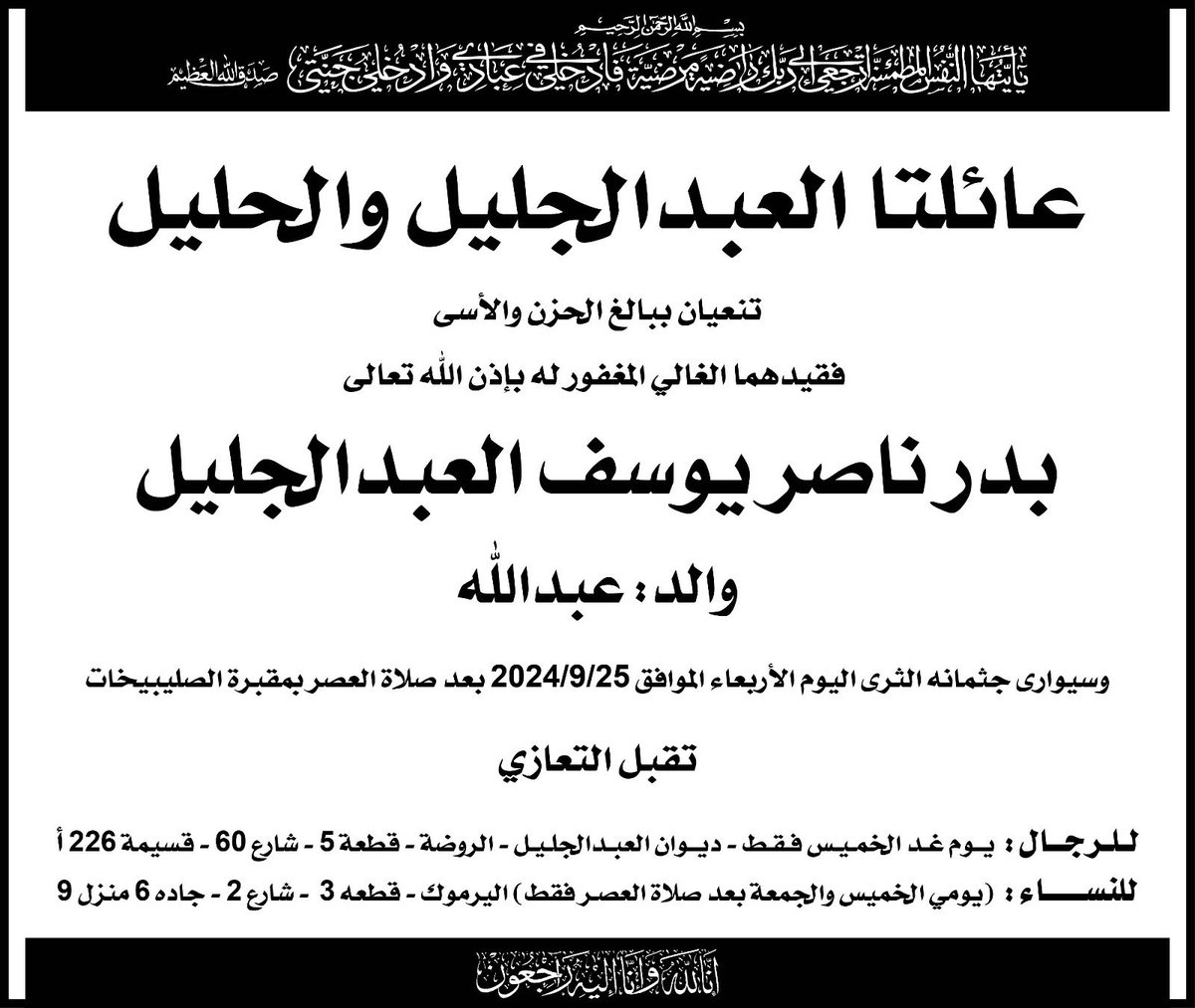 انتقل إلى رحمة الله تعالى / 

بدر ناصر يوسف العبدالجليل 

الدفان:  يوم الاربعاء ٢٥-٩-٢٠٢٤
بعد صلاة العصر في مقبرة الصليبيخات

عزاء الرجال: يوم الخميس صباحاً و عصراً
ديوان العبدالجليل
الروضة قطعة ٥ مقابل شارع دمشق خلف حديقة جمال عبدالناصر 

إنا لله وإنا إليه راجعون