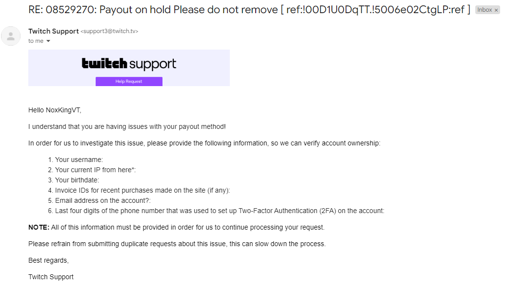 NoxKingVT's tweet photo. HAUNTING RESPONSE EMAIL FROM TWITCH... I'm so haunted by this type of email now. After I sent in a ticket regarding my Payout on Hold, I got a peculiarly... familiar email... THE SAME EMAIL THAT I RESPONDED TO LAST TIME THAT SUSPENDED ME.

Is there a bot that's running Twitch Support that has been hacked?? And everytime you submit this info to Twitch they're suspending accounts??

Literally what's going on over there...

Whatever you do, for the meantime, everyone HOLD OFF on responding to an email like this while Twitch tries to sort things out. I think they might be backlogged with tickets, trying to reinstate peoples' accounts, and ofc the situation with the payments has likely got their hands tied...

Either way, it looks fishy after my earlier experience yesterday and I don't trust it. I don't want anyone else to have their accounts getting locked back up either so please be careful out there. If you're trying to get your payout method back, give it some time yet. If your account is still suspended for false claims don't hesitate to @/TwitchSupport or their CEO.