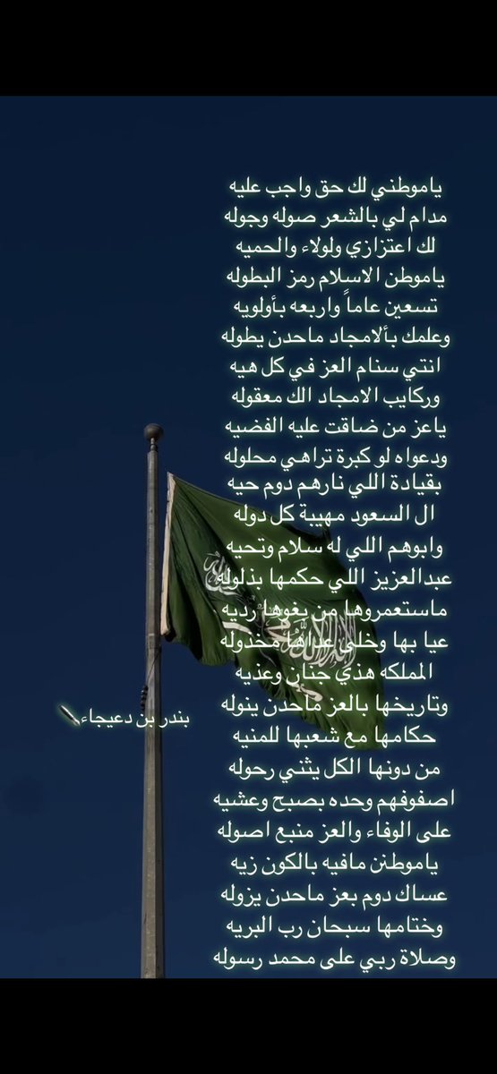 انتي سنام العز في كل هيه
وركايب الامجاد الك معقوله

ياعز من ضاقت عليه الفضيه
ودعواه لو كبرة تراهي محلوله

بقيادة اللي نارهم دوم حيه
ال السعود مهيبة كل دوله

وابوهم اللي له سلام وتحيه
عبدالعزيز اللي حكمها بذلوله
#بندر_بن_دعيجاء✒️

 #اليوم_الوطني_السعودي_94
