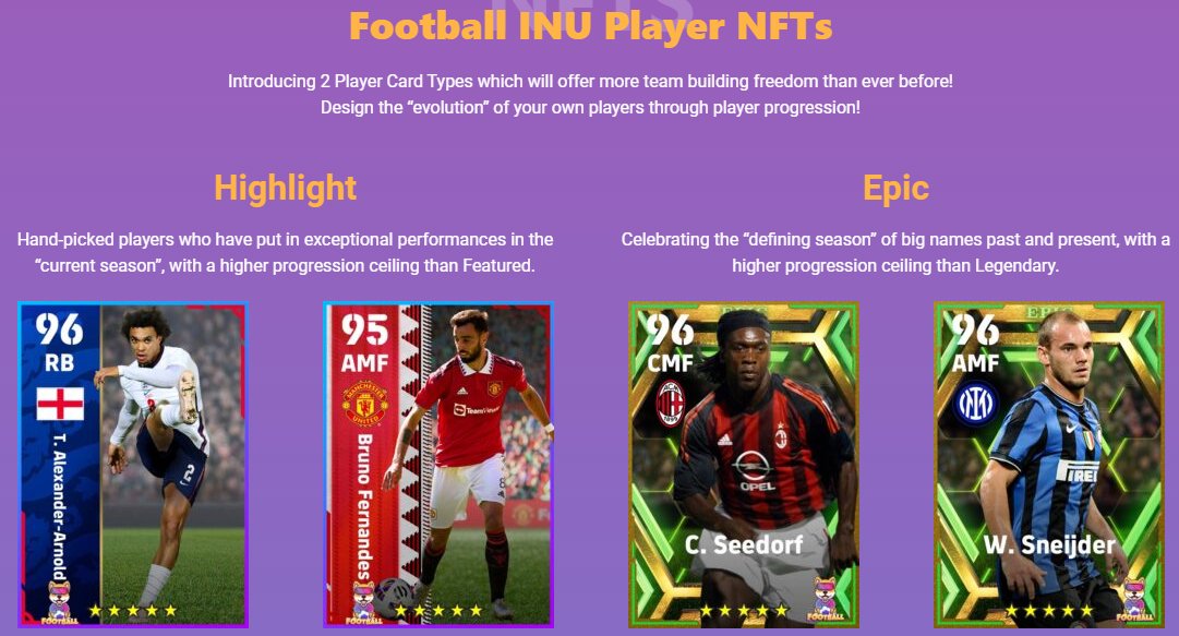 Football INU Player NFTs
Introducing 2 Player Card Types which will offer more team building freedom than ever before!
Design the “evolution” of your own players through player progression!
$cgpt $gafi $raca $ceek $oggy $jerry $sonic $mist $pvu $okx $dext $pov $noot $dons $klmf