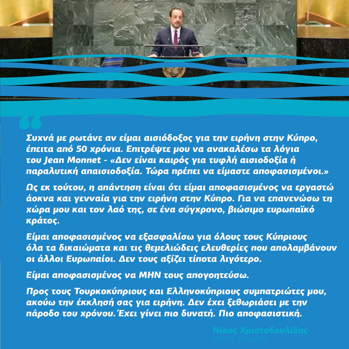 Συχνά με ρωτάνε αν είμαι αισιόδοξος για την ειρήνη στην Κύπρο, έπειτα από 50 χρόνια. Επιτρέψτε μου να ανακαλέσω τα λόγια του Jean Monnet -

«Δεν είναι καιρός για τυφλή αισιοδοξία ή παραλυτική απαισιοδοξία. Τώρα πρέπει να είμαστε αποφασισμένοι.»

Ως εκ τούτου, η απάντηση είναι ότι