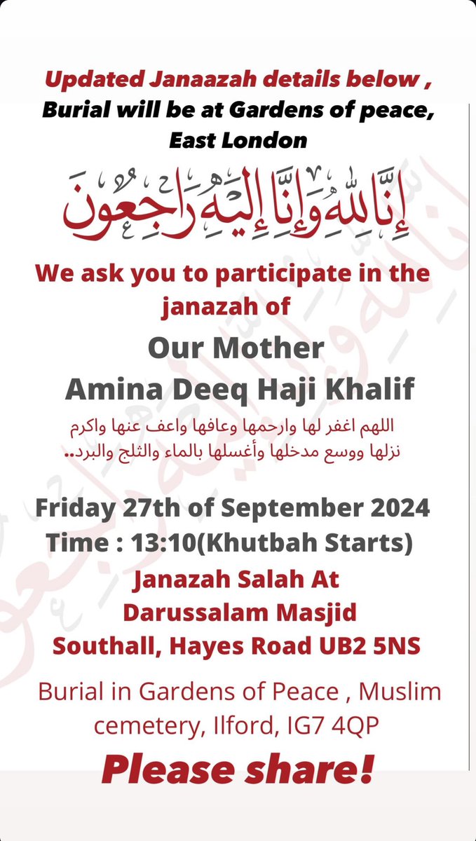 Please share! 

Updated funeral details for my beloved mother Amina Deeq 

Janaazah (Funeral) Prayer
🕐 Time: 1:00 PM
📍 Location: Darussalam Masjid
North Hyde House/North Hyde Wharf,
Hayes Rd, Southall UB2 5NS

Burial
🕑 Time: 3:30 PM
📍 Location: Gardens of Peace, Muslim