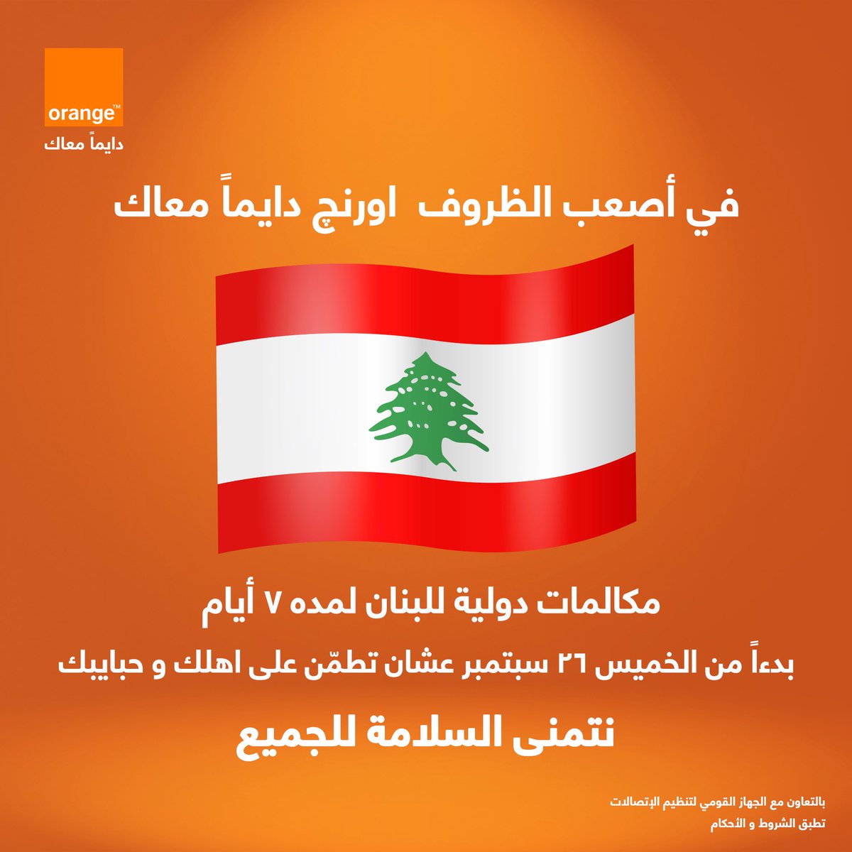 حرصاً منّا في اورنچ مصر على مساندة ودعم عملائنا للإطمئنان على سلامة ذويهم في ظل الأحداث الراهنة في
لبنان
هذه المبادرة بالتعاون مع الجهاز القومى لتنظيم الإتصالات
تطبق الشروط والأحكام
رقم التسجيل الضريبي
205-006-930