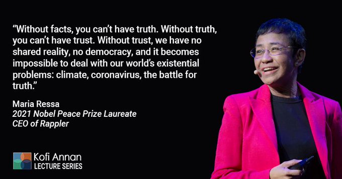 "Without facts, you can't have truth. Without truth, you can't have trust. Without trust, we have no shared reality, no democracy, and it becomes impossible to deal with the world's existential problems: climate, coronavirus, the battle for truth." - Maria Ressa, 2021 Nobel Peace Prize Laureate and CEO of Rappler
