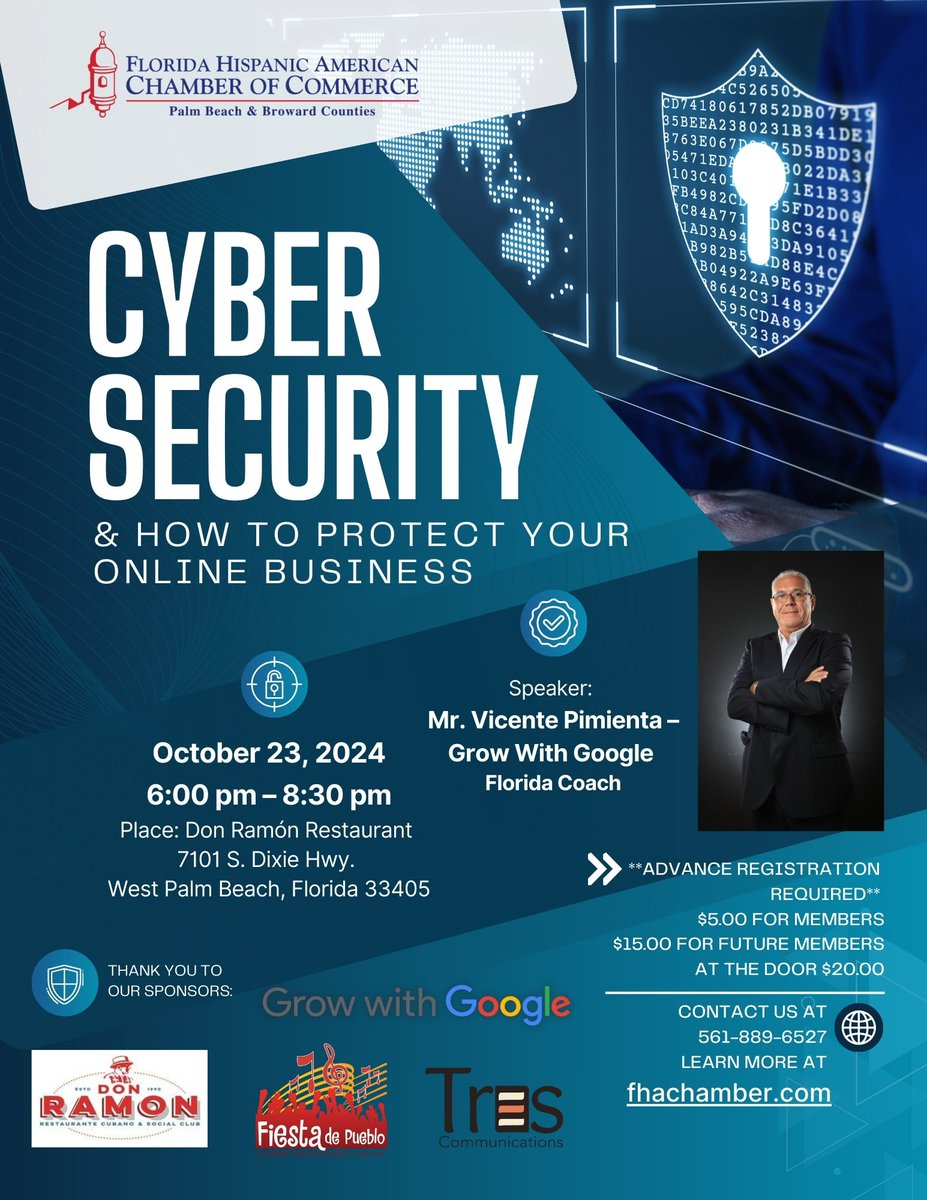 Date: October 23, 2024

Time: 6:00 pm – 8:30 pm

Place: Don Ramón Restaurant 7101 S. Dixie Hwy. West Palm Beach, Florida 33405

Subject: Cybersecurity and How to Protect Your Online Business

Speaker: Mr. Vicente Pimienta – Grow With Google Florida Coach