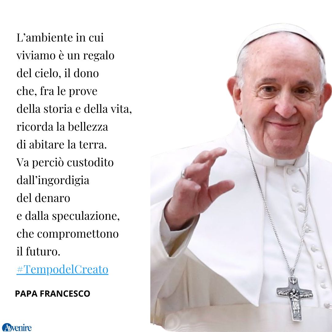 #PapaFrancesco
L’ambiente in cui viviamo è un regalo del cielo, il dono che, fra le prove della storia e della vita, ricorda la bellezza di abitare la terra. Va perciò custodito dall’ingordigia del denaro e dalla speculazione, che compromettono il futuro. #TempodelCreato