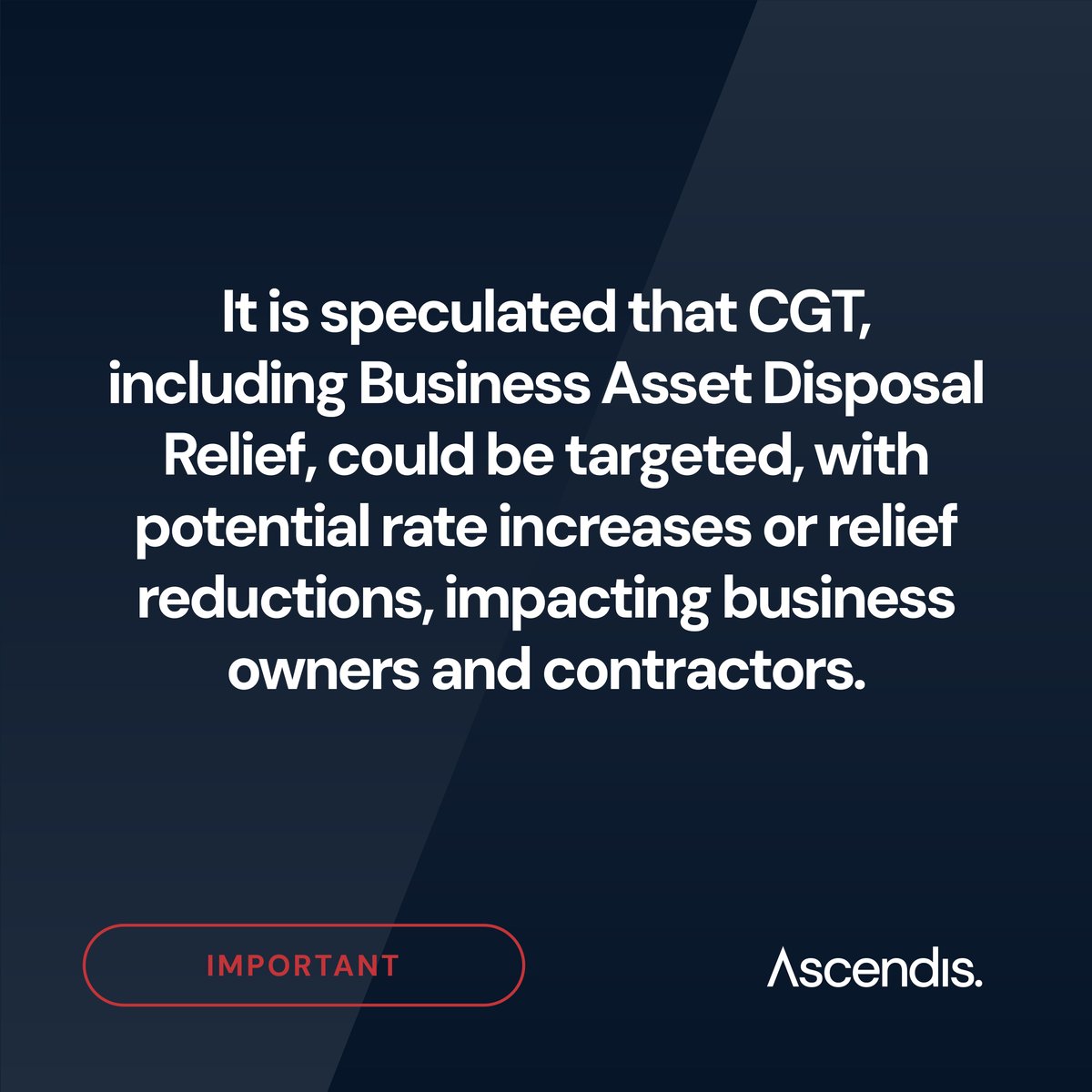 Significant tax changes are anticipated in the October budget, including Capital Gains Tax (CGT).
 
Our specialists can provide detailed advice on how tax changes might impact you.

For support, contact us at:
• Enquiries@ascendis.co.uk
