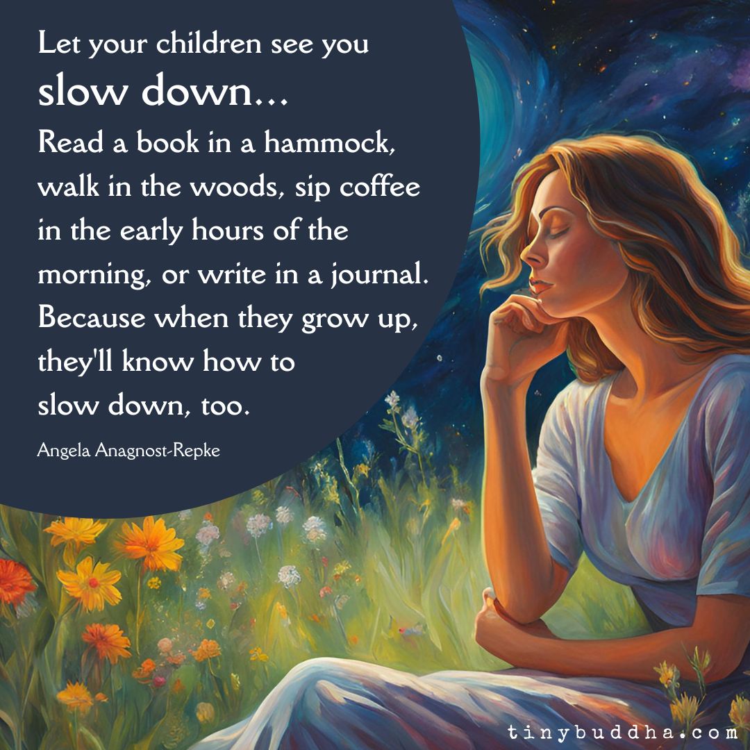 “Let your children see you slow down... Read a book in a hammock, walk in the woods, sip coffee in the early hours of the morning, or write in a journal. Because when they grow up, they'll know how to slow down, too.”  ~Angela Anagnost-Repke <a href="/AngelaRWrites/">AngelaAnagnost-Repke</a>