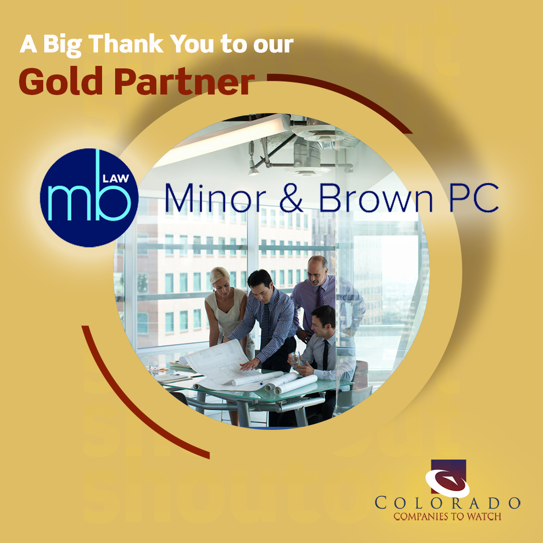 Thank you to our Gold Corporate Partner, Minor &amp; Brown PC, for their incredible support of Colorado Companies to Watch! <a href="/minorbrown/">Minor & Brown</a> has been a trusted Colorado-based law firm for over 40 yrs, providing top-notch legal services to privately-owned businesses across every indust ...