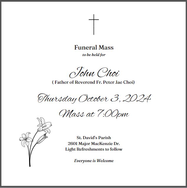 There will be a Funeral Mass for John Choi, the father of Reverend Fr. Peter Jae Choi on Thursday October 3,2024. Mass to be held at 7:00pm at St. David's Parish.
Light refreshments to follow in parish hall.
Everyone is welcome