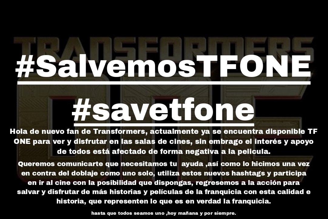 TF_Noticias_ES's tweet image. NUEVA CAMPAÑA PARA SALVAR TF ONE!!!!!
#SalvemosTFONE 
#SaveTFONE

Señores, estan cordialmente todos invitados a ir a ver ahora, y como dispongan, Transformers ONE

Unidos fuimos escuchados y vistos, hoy, mañana y por siempre, juntos seremos fuertes y prevaleceremos como uno solo.