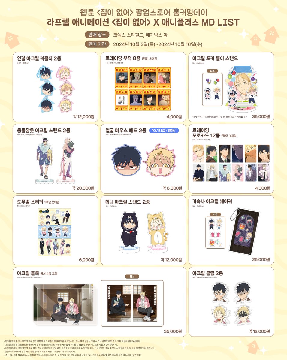 [웹툰 <집이 없어> 팝업스토어] 애니플러스 굿즈 안내

라프텔 애니메이션 <집이 없어> x 애니플러스
굿즈 라인업을 공개합니다.

팝업스토어 내에서 웹툰 굿즈와 함께 애니메이션 굿즈를 만나보세요!!

(1차 판매)
-판매 기간 : 2024년 10월 3일(목)~10월 16일(수)
-판매 장소 : 코엑스 스타필드,