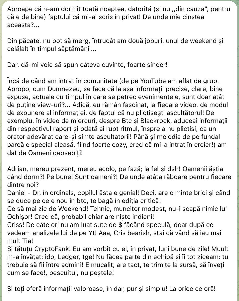 Mr_Crypto5's tweet photo. Cred că marea majoritate din cei care activează în acest spațiu crypto au aflat deja trista veste că o persoană care crea conținut pe YouTube a încetat din viață mult prea devreme și presupunerile sunt că s-a sinucis... este vorba despre CryptoDan. 

Dumnezeu să-l odihnească în pace! 💔

Nu am avut plăcerea să-l cunosc și în sinea mea sper doar că, dacă într-adevăr s-a întâmplat asta, nu comentariile negative de la conținutul creat de acesta l-au făcut să ia trista decizie.

Nu pot să acuz pe nimeni de nimic, nu este treaba mea să fac asta, cel mai probabil cei care au ,,contribuit,, la această decizie (dacă într-adevăr acesta a fost motivul) au regretele lor...

În momentul în care te avânți în această misiune de a încerca să aduci informații într-o piață în plină expansiune și care îți poate schimba radical viitorul financiar, dar cu riscuri enorme, deoarece discutăm de volatilitate extremă, trebuie să-ți asumi că niciodată nu o să reușești să mulțumești pe toată lumea și că întotdeauna o să fie persoane care o să fie sau nu de acord cu tine și care își exprimă punctul de vedere mai mult sau mai puțin politicos.

Cu toate că nu sunt de acord cu folosirea unui limbaj de cartier, cu acuzațiile nefondate, cu lipsa de obiectivitate și cu neasumarea, încerc să învăț din fiecare mustrare pe care o primesc în momentul în care public ceva sau discut despre ceva și nu este pe gustul anumitor persoane... Doar așa putem evolua, dacă ascultăm și părerile altora care nu sunt de acord cu noi.

Am creat Comunitatea Mr.Crypto cu câțiva ani în urmă și în timp am reușit să adun alături de mine o echipă extraordinară, cu oameni extraordinari și cu un caracter aparte, și cărora nu o să reușesc niciodată să le mulțumesc suficient pentru ceea ce au făcut și fac în continuare ��

Alături de această echipă avem o mulțime de membri valoroși care au înțeles că scopul nostru este să ne ajutăm permanent între noi și să oferim gratuit informațiile cele mai bune care să ne ajute să străbatem cât mai bine acest drum plin de suișuri și coborâșuri... 

Mă înclin în fața voastră și vă mulțumesc că existați 🙏

Ceea ce mă împinge să merg mai departe cu ce am realizat până acum sunt, de multe ori, mesajele primite de la membrii care ne susțin, așa cum știu ei și cum pot ei mai bine... și aici nu discutăm de susținere pe partea materială, ci de cea ,,de suflet,,.

Nu o să fiu un ipocrit și să spun că nu sunt aici și pentru profit... ba da, sunt în această piață pentru a încerca să-mi fac un viitor financiar mai bun, dar dacă prin muncă și studiul continuu reușesc eu, împreună cu echipa și Comunitatea Mr.Crypto, să schimbăm ceva în bine, asta este cireșea de pe tort, este ceea ce ne face să ne simțim împliniți... 

Iar mesajele ca cel pe care vi-l las mai jos, de la un membru drag mie din comunitate, pe care nu l-am cunoscut niciodată personal, dar care a fost permanent alături de noi, sunt cele care ne fac să înțelegem că ceea ce facem este bine (chiar dacă mai și greșim uneori)...nu o să-i dau numele deoarece probabil nu o sa fie de acord.

Vă mulțumesc tuturor în numele meu și în numele echipei Mr.Crypto pentru tot... 

Haideți să fim mai buni și să ne ajutăm cât de mult putem unii pe alții 🙏