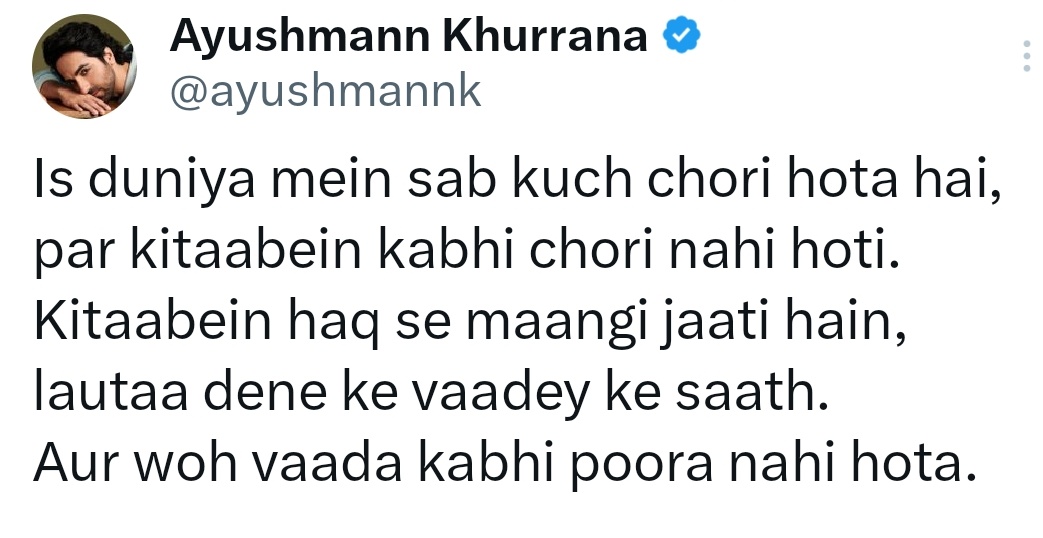 इस दुनिया में सब कुछ चोरी होता है,
पर किताबें कभी चोरी नहीं होती.
किताबें तो हक़ के माँगी जाती हैं,
लौटा देने के वादे के साथ,
और वो वादा कभी पूरा नहीं होता।

~आयुष्मान खुराना
<a href="/ayushmannk/">Ayushmann Khurrana</a>
#Chori #Kitaben #Shair