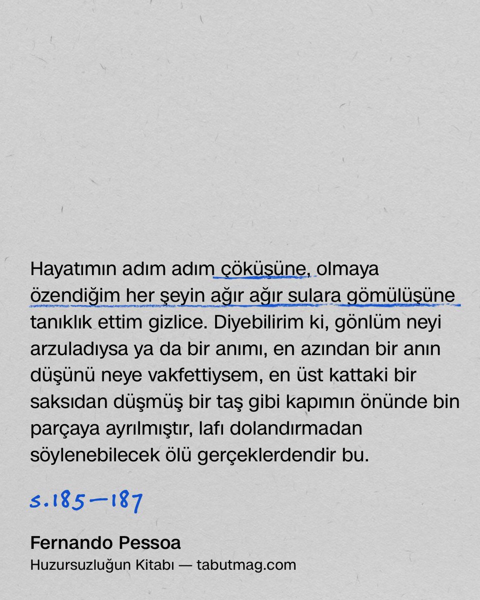 193 — H. K. • 2 Eylül 1931

Hayatımın adım adım çöküşüne, olmaya özendiğim her şeyin ağır ağır sulara gömülüşüne tanıklık ettim gizlice. Diyebilirim ki, gönlüm neyi arzuladıysa ya da bir anımı, en azından bir anın düşünü neye vakfettiysem, en üst kattaki bir saksıdan düşmüş bir
