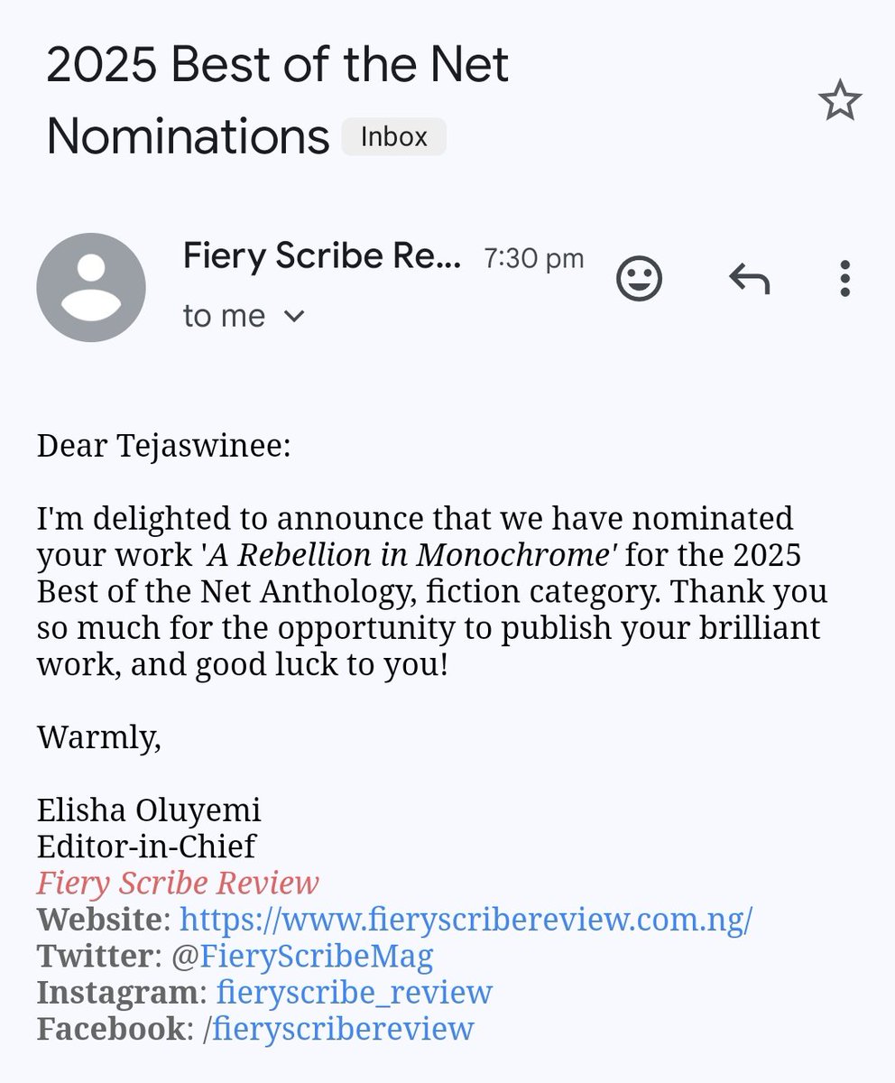 2025 Best of the Net Nominations
Dear Tejaswinee:
I'm delighted to announce that we have nominated your work 'A Rebellion in Monochrome' for the 2025 Best of the Net Anthology, fiction category. Thank you so much for the opportunity to publish your brilliant work, and good luck to you!
Warmly,
Elisha Oluyemi
Editor-in-Chief
Fiery Scribe Review