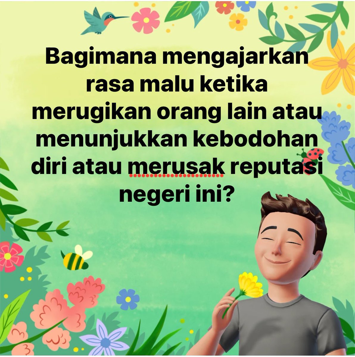Budaya Malu

Mengapa di negeri ini budaya malu seolah hilang ya? Orang tidak malu ketika tindakannya mencoreng reputasi negeri ini di dunia internasional. Orang tidak malu saat tindakannya menciptakan beban bagi generasi berikutnya. Orang tidak malu ketika tindakannya membuat